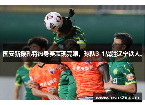 国安新援孔特热身赛表现亮眼，球队3-1战胜辽宁铁人。